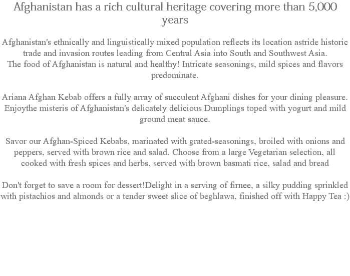 Afghanistan has a rich cultural heritage covering more than 5,000 years Afghanistan's ethnically and linguistically mixed population reflects its location astride historic trade and invasion routes leading from Central Asia into South and Southwest Asia. The food of Afghanistan is natural and healthy! Intricate seasonings, mild spices and flavors predominate. Ariana Afghan Kebab offers a fully array of succulent Afghani dishes for your dining pleasure. Enjoythe misteris of Afghanistan's delicately delicious Dumplings toped with yogurt and mild ground meat sauce. Savor our Afghan-Spiced Kebabs, marinated with grated-seasonings, broiled with onions and peppers, served with brown rice and salad. Choose from a large Vegetarian selection, all cooked with fresh spices and herbs, served with brown basmati rice, salad and bread Don't forget to save a room for dessert!Delight in a serving of firnee, a silky pudding sprinkled with pistachios and almonds or a tender sweet slice of beghlawa, finished off with Happy Tea :) 